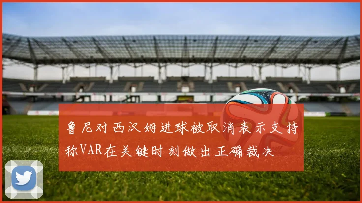 鲁尼对西汉姆进球被取消表示支持称VAR在关键时刻做出正确裁决