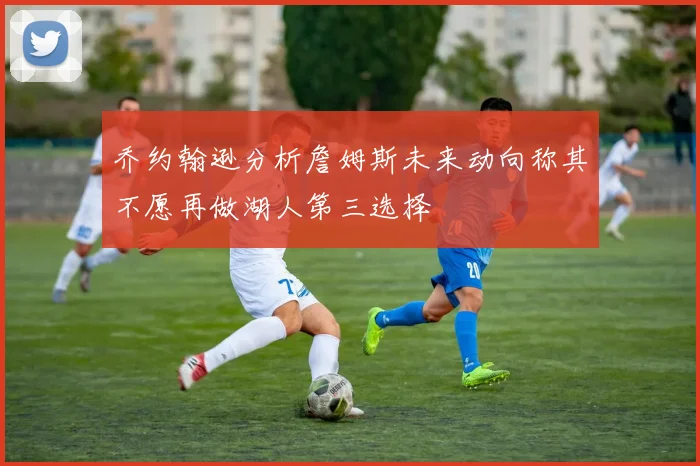 乔约翰逊分析詹姆斯未来动向称其不愿再做湖人第三选择