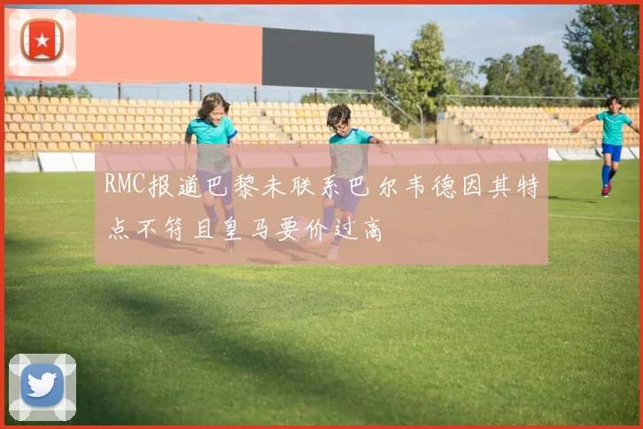 RMC报道巴黎未联系巴尔韦德因其特点不符且皇马要价过高
