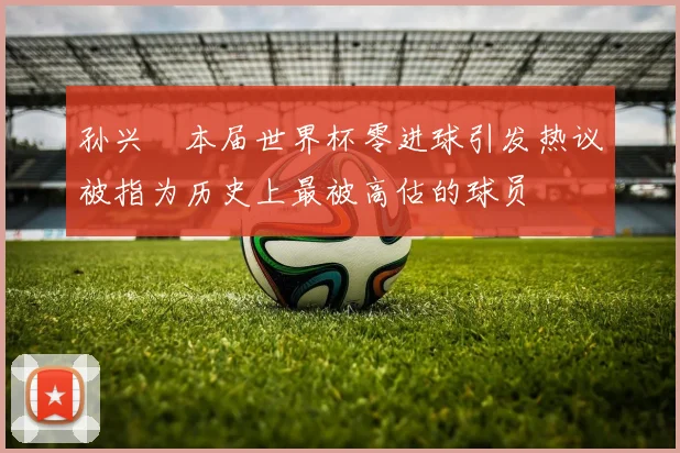 孙兴慜本届世界杯零进球引发热议被指为历史上最被高估的球员