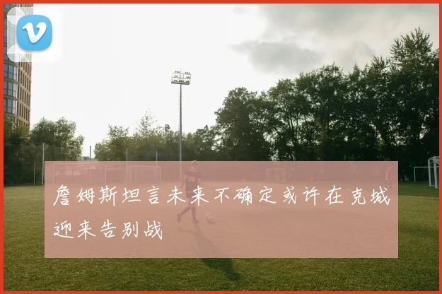 詹姆斯坦言未来不确定或许在克城迎来告别战