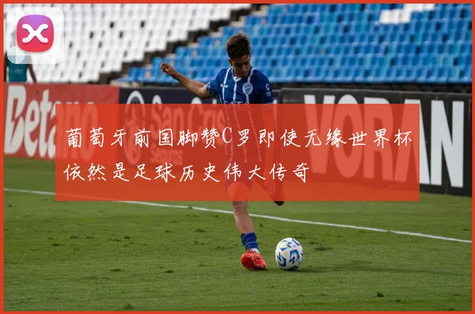 葡萄牙前国脚赞C罗即使无缘世界杯依然是足球历史伟大传奇