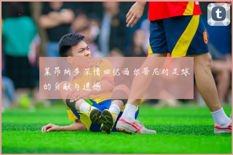莱昂纳多深情回忆马尔蒂尼对足球的贡献与遗憾