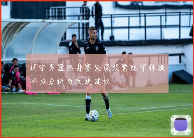 辽宁男篮热身赛失误频繁防守转换不力分析与改进建议