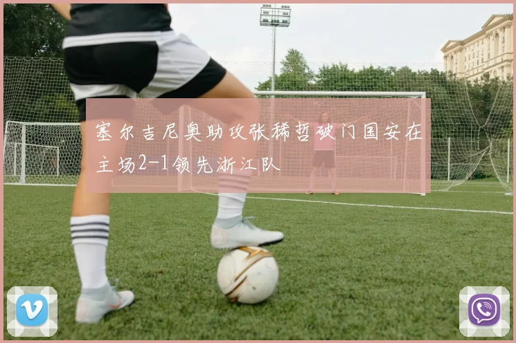 塞尔吉尼奥助攻张稀哲破门国安在主场2-1领先浙江队