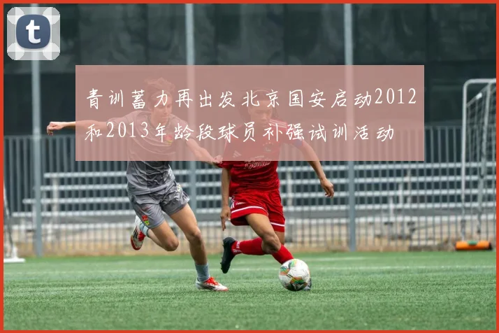 青训蓄力再出发北京国安启动2012和2013年龄段球员补强试训活动