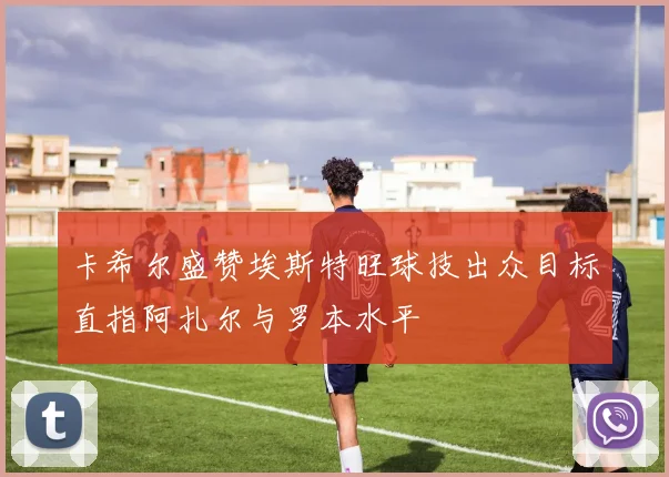 卡希尔盛赞埃斯特旺球技出众目标直指阿扎尔与罗本水平