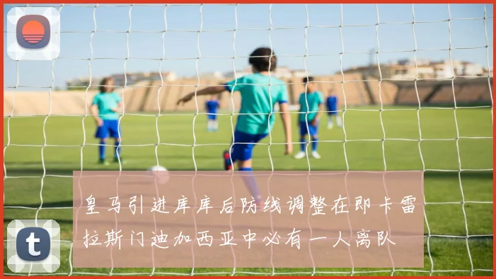 皇马引进库库后防线调整在即卡雷拉斯门迪加西亚中必有一人离队