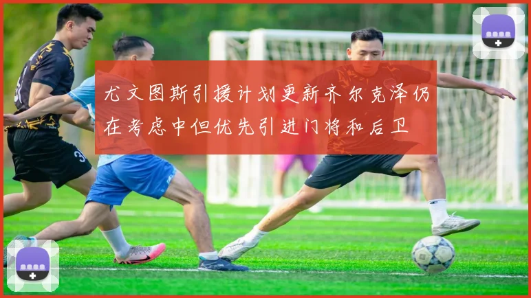 尤文图斯引援计划更新齐尔克泽仍在考虑中但优先引进门将和后卫