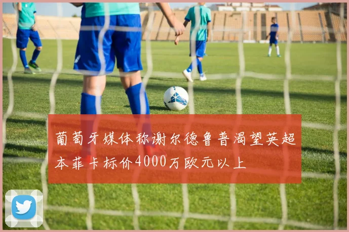 葡萄牙媒体称谢尔德鲁普渴望英超本菲卡标价4000万欧元以上