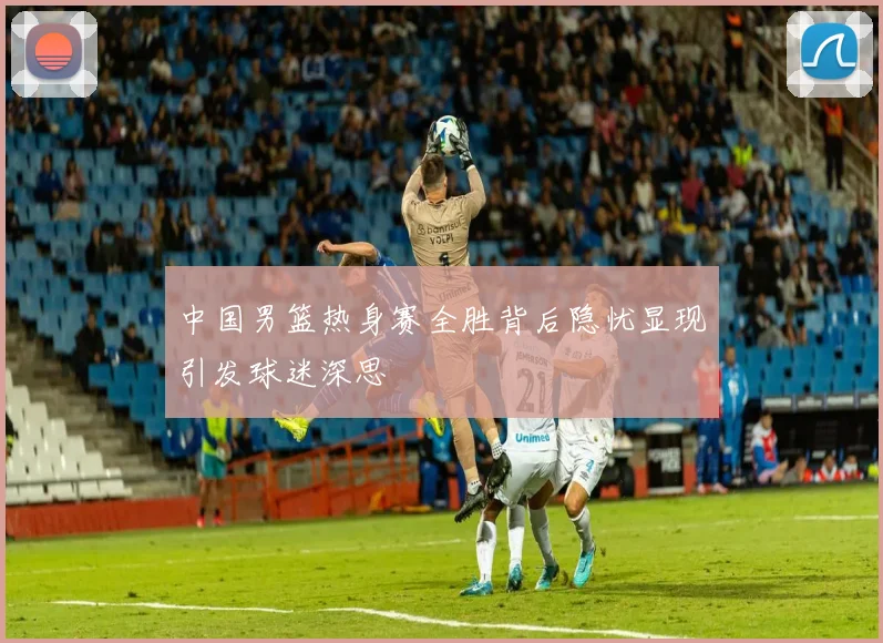 中国男篮热身赛全胜背后隐忧显现引发球迷深思