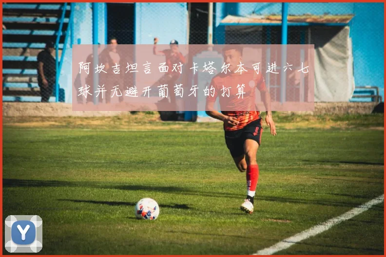 阿坎吉坦言面对卡塔尔本可进六七球并无避开葡萄牙的打算