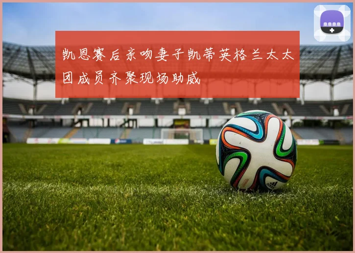 凯恩赛后亲吻妻子凯蒂英格兰太太团成员齐聚现场助威