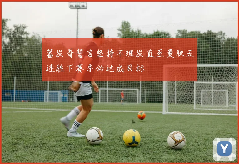 蓄发哥誓言坚持不理发直至曼联五连胜下赛季必达成目标