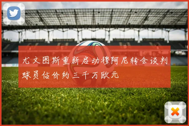 尤文图斯重新启动穆阿尼转会谈判球员估价约三千万欧元