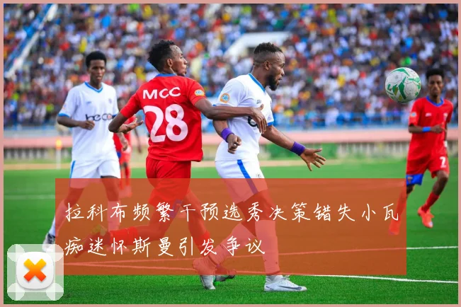 拉科布频繁干预选秀决策错失小瓦痴迷怀斯曼引发争议