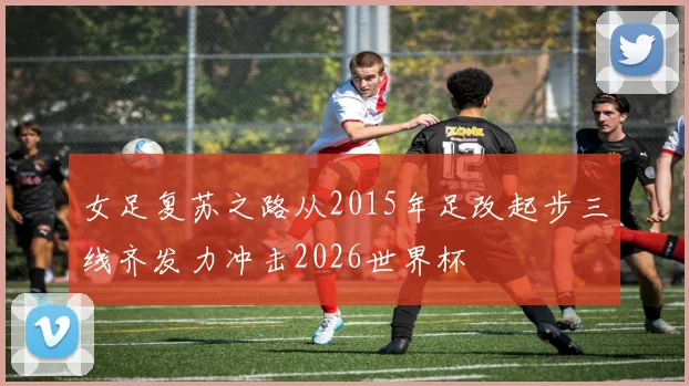女足复苏之路从2015年足改起步三线齐发力冲击2026世界杯