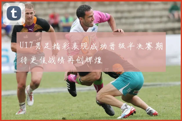 U17男足精彩表现成功晋级半决赛期待更佳战绩再创辉煌