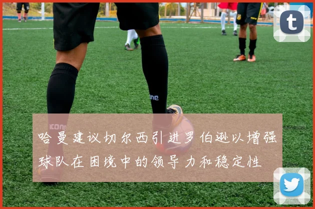 哈曼建议切尔西引进罗伯逊以增强球队在困境中的领导力和稳定性