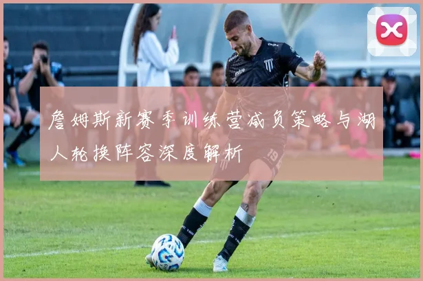 詹姆斯新赛季训练营减负策略与湖人轮换阵容深度解析