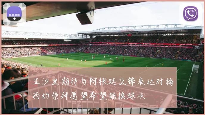 亚沙里期待与阿根廷交锋表达对梅西的崇拜愿望希望能换球衣
