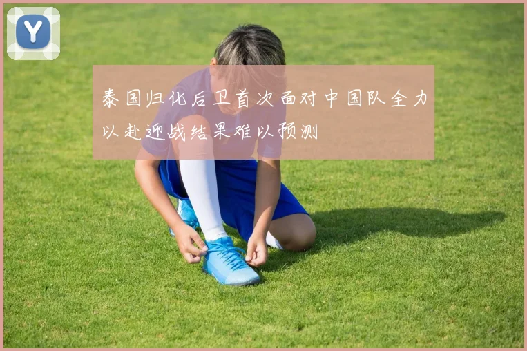 泰国归化后卫首次面对中国队全力以赴迎战结果难以预测
