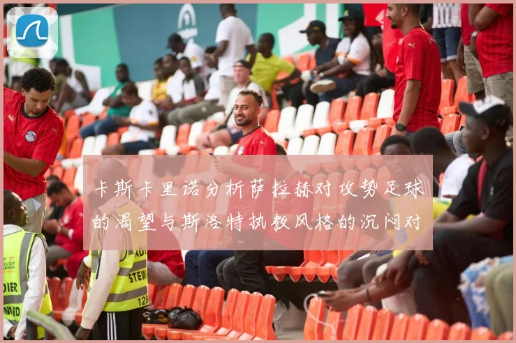 卡斯卡里诺分析萨拉赫对攻势足球的渴望与斯洛特执教风格的沉闷对比