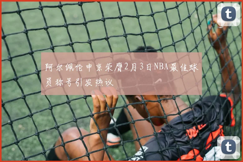 阿尔佩伦申京荣膺2月3日NBA最佳球员称号引发热议