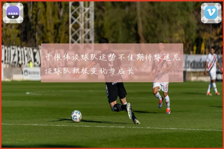 于根伟谈球队运势不佳期待球迷见证球队积极变化与成长