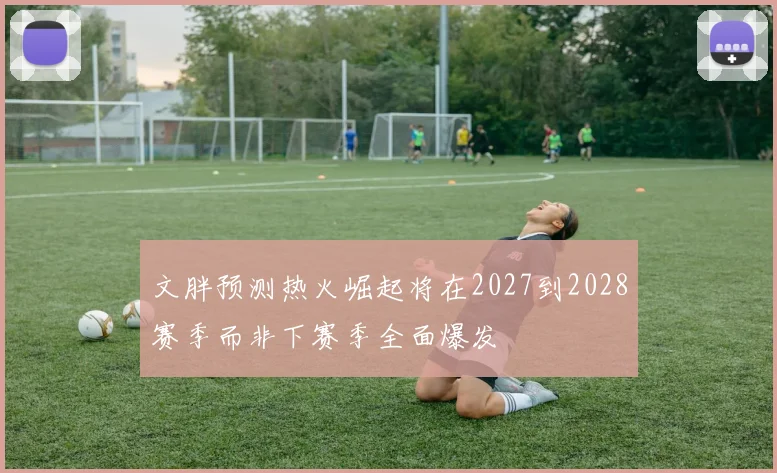 文胖预测热火崛起将在2027到2028赛季而非下赛季全面爆发