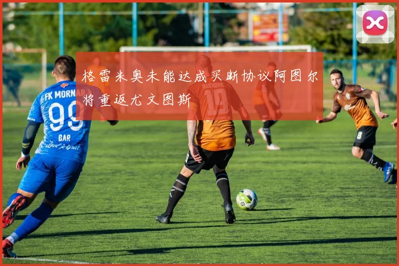 格雷米奥未能达成买断协议阿图尔将重返尤文图斯