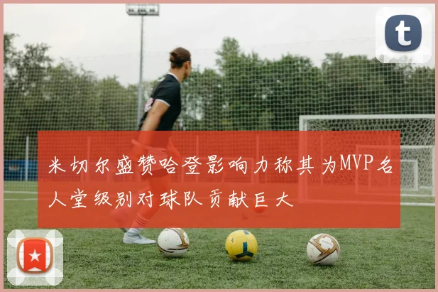 米切尔盛赞哈登影响力称其为MVP名人堂级别对球队贡献巨大