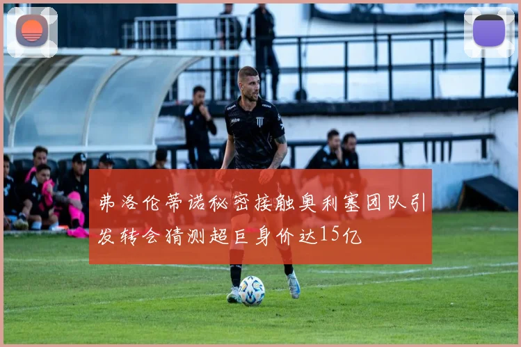 弗洛伦蒂诺秘密接触奥利塞团队引发转会猜测超巨身价达15亿