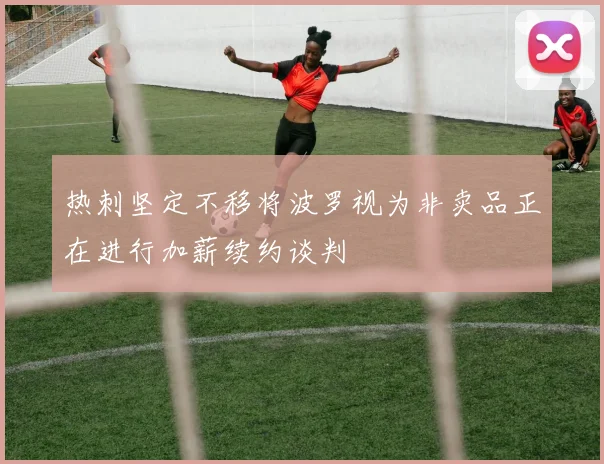 热刺坚定不移将波罗视为非卖品正在进行加薪续约谈判