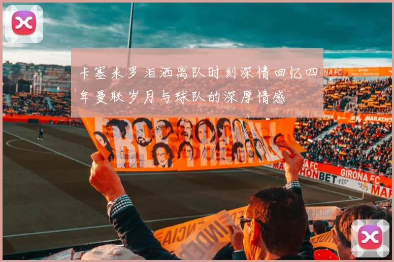 卡塞米罗泪洒离队时刻深情回忆四年曼联岁月与球队的深厚情感