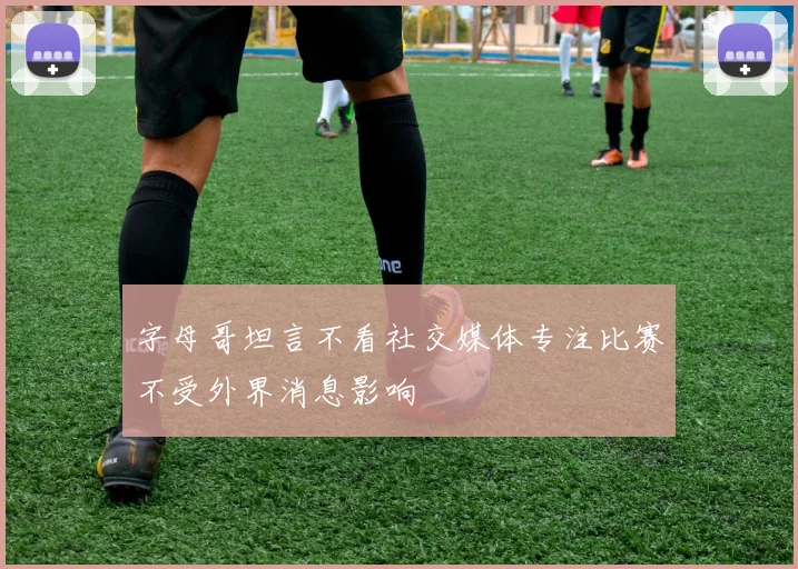 字母哥坦言不看社交媒体专注比赛不受外界消息影响