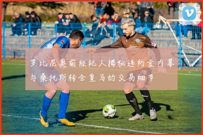 罗比尼奥前经纪人揭秘违约金内幕与桑托斯转会皇马的交易细节