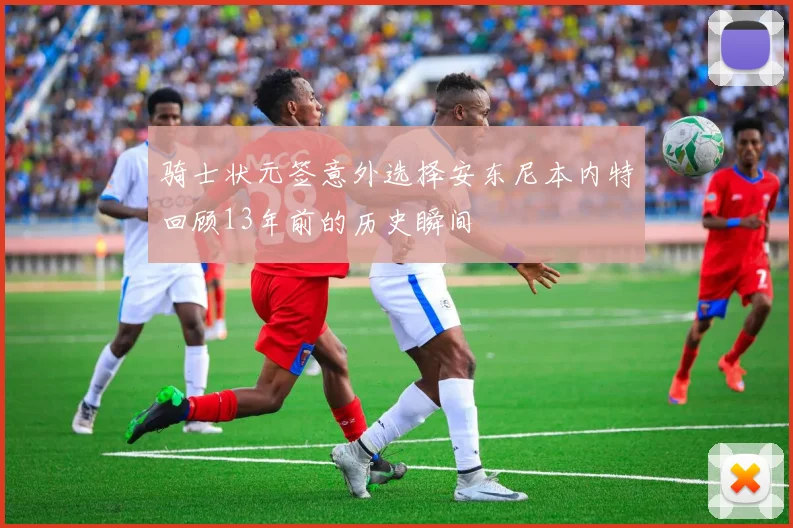 骑士状元签意外选择安东尼本内特回顾13年前的历史瞬间