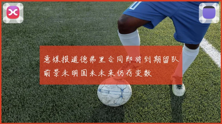 意媒报道德弗里合同即将到期留队前景未明国米未来仍存变数