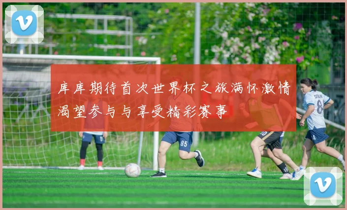 库库期待首次世界杯之旅满怀激情渴望参与与享受精彩赛事