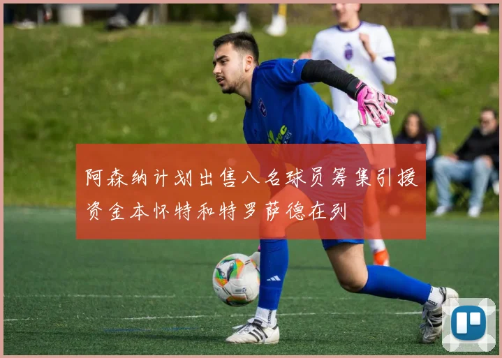 阿森纳计划出售八名球员筹集引援资金本怀特和特罗萨德在列