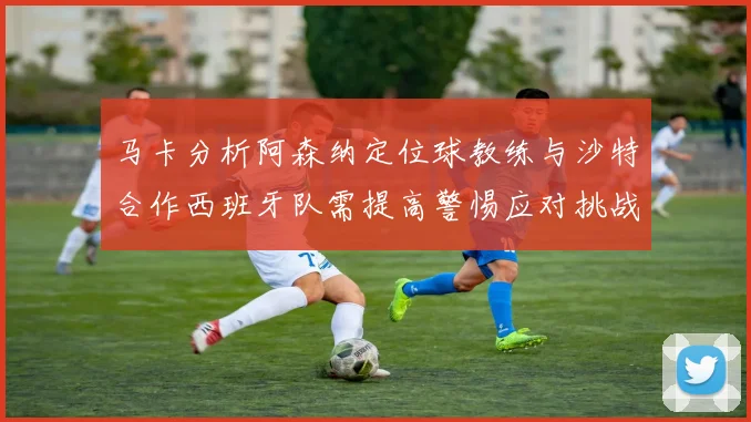 马卡分析阿森纳定位球教练与沙特合作西班牙队需提高警惕应对挑战