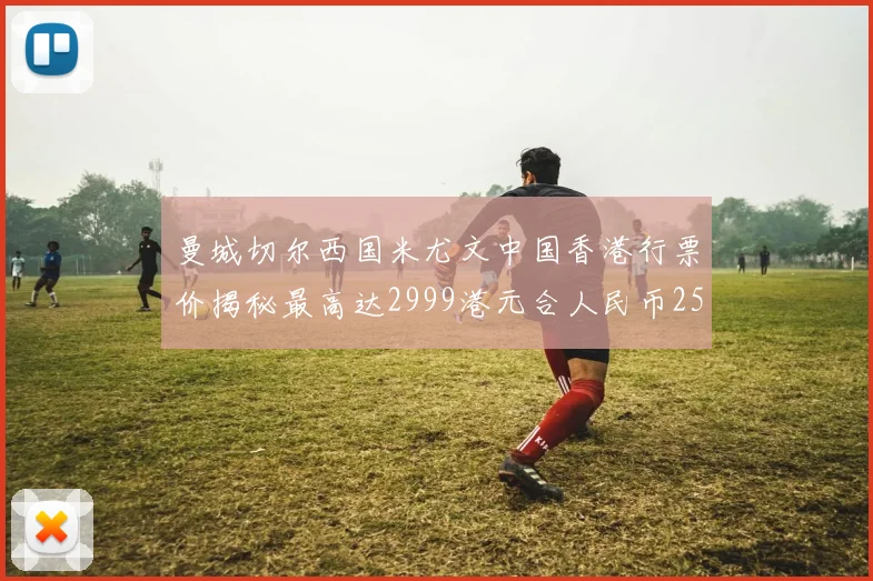曼城切尔西国米尤文中国香港行票价揭秘最高达2999港元合人民币2598元