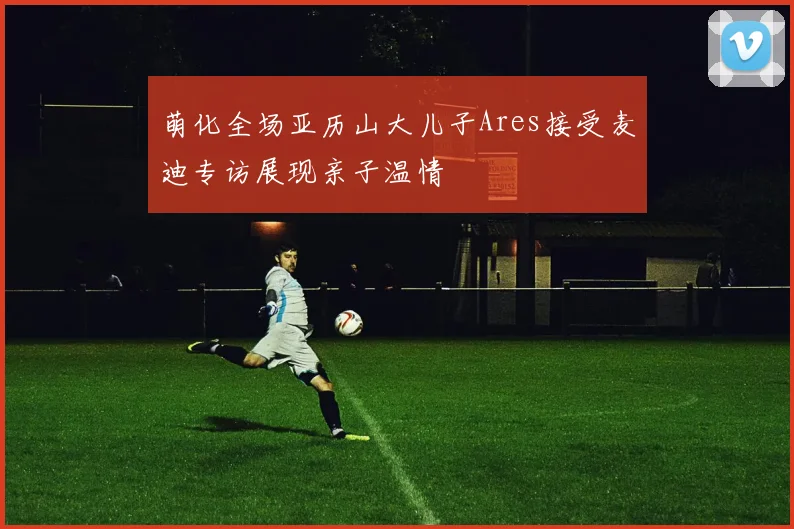 萌化全场亚历山大儿子Ares接受麦迪专访展现亲子温情