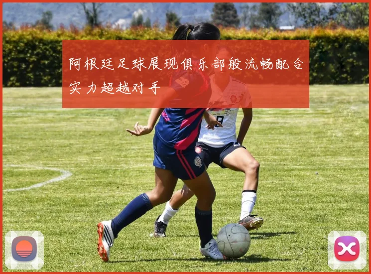 阿根廷足球展现俱乐部般流畅配合实力超越对手