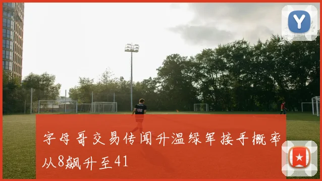 字母哥交易传闻升温绿军接手概率从8飙升至41