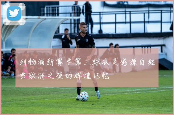 利物浦新赛季第三球衣灵感源自经典欧洲之夜的辉煌记忆