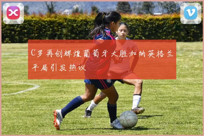 C罗再创辉煌葡萄牙大胜加纳英格兰平局引发热议