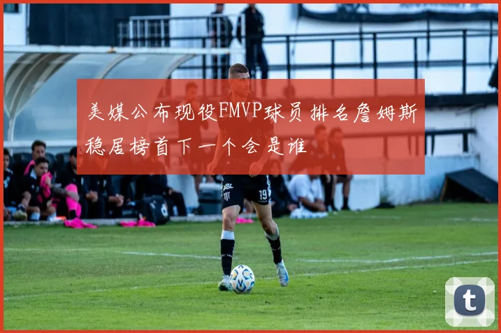 美媒公布现役FMVP球员排名詹姆斯稳居榜首下一个会是谁