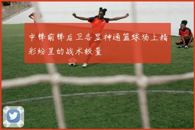 中锋前锋后卫各显神通篮球场上精彩纷呈的战术较量